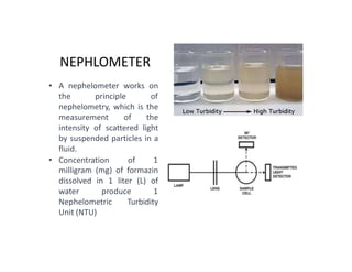NEPHLOMETER
• A nephelometer works on
the principle of
nephelometry, which is the
measurement of the
intensity of scattered light
by suspended particles in a
fluid.
• Concentration of 1
milligram (mg) of formazin
dissolved in 1 liter (L) of
water produce 1
Nephelometric Turbidity
Unit (NTU)
 