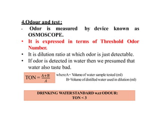 4.Odour and test:
• Odor is measured by device known as
OSMOSCOPE.
• It is expressed
Number.
in terms of Threshold Odor
• It is dilution ratio at which odor is just detectable.
• If odor is detected in water then we presumed that
water also taste bad.
TON =
whereA= V
olumeof water sample tested (ml)
B=Volumeofdistilledwater usedin dilution(ml)
DRINKING WATERSTANDARD w.r.tODOUR:
TON < 3
 
