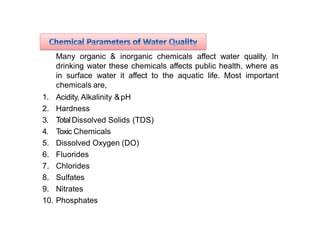 Many organic & inorganic chemicals affect water quality. In
drinking water these chemicals affects public health, where as
in surface water it affect to the aquatic life. Most important
chemicals are,
1. Acidity, Alkalinity &pH
2. Hardness
3. TotalDissolved Solids (TDS)
4. Toxic Chemicals
5. Dissolved Oxygen (DO)
6. Fluorides
7. Chlorides
8. Sulfates
9. Nitrates
10. Phosphates
 