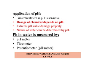 Application of pH:
• Water treatment is pH is sensitive.
• Dosage of chemical depends on pH.
• Extreme pH value damage property.
• Nature of water can be determined by pH.
Ph in water is measured by:
• pH meter
• Titrometer
• Potentiometer (pH meter)
DRINKING WATERSTANDARD w.r.t pH:
6.5 to 8.5
 