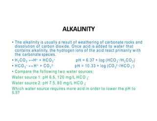 ALKALINITY
• The alkalinity is usually a result of weathering of carbonate rocks and
dissolution of carbon dioxide. Once acid is added to water that
contains alkalinity, the hydrogen ions of the acid react primarily with
the carbonate species.
3
• H2 CO3 ↔H+ + HCO3
– pH = 6.37 + log (HCO – /H2 CO3 )
3 3 3 3
• HCO – ↔ H+ + CO 2- pH = 10.33 + log (CO 2 - /HCO –)
• Compare the following two water sources:
3
Water source 1: pH 6.5, 120 mg/L HCO –
Water source 2: pH 7.5, 80 mg/L HCO -
3
Which water source requires more acid in order to lower the pH to
5.5?
 