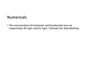 Numericals
• The concentration of Carbonate and bicarbonate ions are
respectively; 90 mg/L and 61 mg/L. Estimate the Total alkalinity.
 