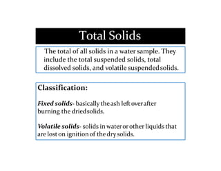 Total Solids
The total of all solids in a water sample. They
include the total suspended solids, total
dissolved solids, and volatile suspendedsolids.
Classification:
Fixed solids- basically theash leftoverafter
burning the driedsolids.
Volatile solids- solids in waterorother liquids that
are loston ignitionof thedrysolids.
 
