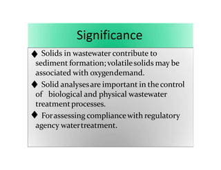 Significance
Solids in wastewater contribute to
sediment formation; volatilesolids may be
associated with oxygendemand.
Solid analysesare important in thecontrol
of biological and physical wastewater
treatmentprocesses.
Forassessing compliancewith regulatory
agency watertreatment.
 