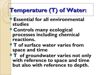 Temperature (T) of Water:Temperature (T) of Water:
Essential for all environmental
studies
Controls many ecological
processes including chemical
reactions.
T of surface water varies from
space and time
T of groundwater varies not only
with reference to space and time
but also with reference to depth.
 
