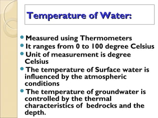 Temperature of Water:Temperature of Water:
Measured using Thermometers
It ranges from 0 to 100 degree Celsius
Unit of measurement is degree
Celsius
The temperature of Surface water is
influenced by the atmospheric
conditions
The temperature of groundwater is
controlled by the thermal
characteristics of bedrocks and the
depth.
 