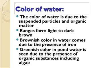 Color of water:Color of water:
The color of water is due to the
suspended particles and organic
matter
Ranges form light to dark
brown
Brownish color in water comes
due to the presence of iron
Greenish color in pond water is
seen due to the presence of
organic substances including
algae
 