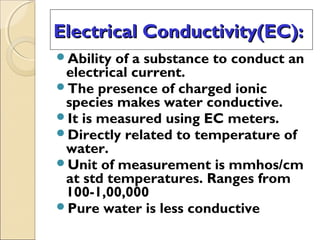 Electrical Conductivity(EC):Electrical Conductivity(EC):
Ability of a substance to conduct an
electrical current.
The presence of charged ionic
species makes water conductive.
It is measured using EC meters.
Directly related to temperature of
water.
Unit of measurement is mmhos/cm
at std temperatures. Ranges from
100-1,00,000
Pure water is less conductive
 
