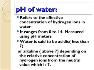 pH of water:pH of water:
Refers to the effective
concentration of hydrogen ions in
water
It ranges from 0 to 14. Measured
using pH meters
Water is said to be acidic( less than
7)
or alkaline ( above 7) depending on
the relative concentration of
hydrogen ions from the neutral
value which is 7.
 
