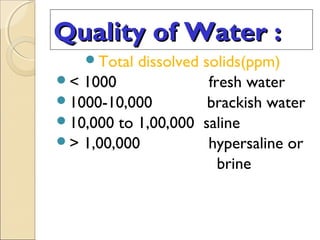 Quality of Water :Quality of Water :
Total dissolved solids(ppm)
< 1000 fresh water
1000-10,000 brackish water
10,000 to 1,00,000 saline
> 1,00,000 hypersaline or
brine
 