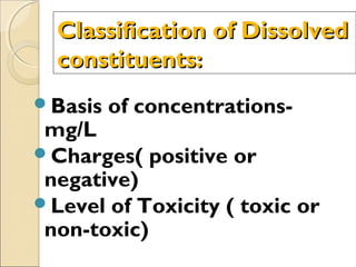 Classification of DissolvedClassification of Dissolved
constituents:constituents:
Basis of concentrations-
mg/L
Charges( positive or
negative)
Level of Toxicity ( toxic or
non-toxic)
 