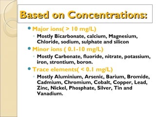 Based on Concentrations:Based on Concentrations:
Major ions( > 10 mg/L)
◦ Mostly Bicarbonate, calcium, Magnesium,
Chloride, sodium, sulphate and silicon
Minor ions ( 0.1-10 mg/L)
◦ Mostly Carbonate, fluoride, nitrate, potassium,
iron, strontium, boron.
Trace elements( < 0.1 mg/L)
◦ Mostly Aluminium, Arsenic, Barium, Bromide,
Cadmium, Chromium, Cobalt, Copper, Lead,
Zinc, Nickel, Phosphate, Silver, Tin and
Vanadium.
 