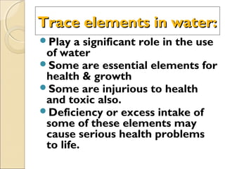 Trace elements in water:Trace elements in water:
Play a significant role in the use
of water
Some are essential elements for
health & growth
Some are injurious to health
and toxic also.
Deficiency or excess intake of
some of these elements may
cause serious health problems
to life.
 