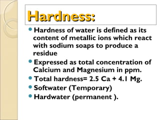 Hardness:Hardness:
Hardness of water is defined as its
content of metallic ions which react
with sodium soaps to produce a
residue
Expressed as total concentration of
Calcium and Magnesium in ppm.
Total hardness= 2.5 Ca + 4.1 Mg.
Softwater (Temporary)
Hardwater (permanent ).
 