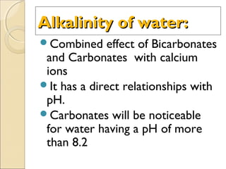Alkalinity of water:Alkalinity of water:
Combined effect of Bicarbonates
and Carbonates with calcium
ions
It has a direct relationships with
pH.
Carbonates will be noticeable
for water having a pH of more
than 8.2
 