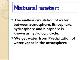 Natural water:Natural water:
The endless circulation of water
between atmosphere, lithosphere,
hydrosphere and biosphere is
known as hydrologic cycle.
We get water from Precipitation of
water vapor in the atmosphere
 