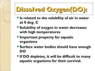 Dissolved Oxygen(DO):Dissolved Oxygen(DO):
Is related to the solubility of air in water
at 0 deg. C
Solubility of oxygen in water decreases
with high temperatures
Important property for aquatic
organisms
Surface water bodies should have enough
DO
If DO depletes, it will be difficult to many
aquatic organisms for their survival.
 