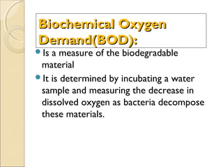 Biochemical OxygenBiochemical Oxygen
Demand(BOD):Demand(BOD):
Is a measure of the biodegradable
material
It is determined by incubating a water
sample and measuring the decrease in
dissolved oxygen as bacteria decompose
these materials.
 