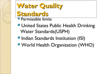 Water QualityWater Quality
StandardsStandards
Permissible limits
United States Public Health Drinking
Water Standards(USPH)
Indian Standards Institution (ISI)
World Health Organization (WHO)
 