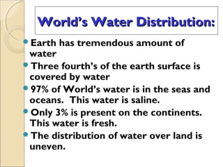 World’s Water Distribution:World’s Water Distribution:
Earth has tremendous amount of
water
Three fourth’s of the earth surface is
covered by water
97% of World’s water is in the seas and
oceans. This water is saline.
Only 3% is present on the continents.
This water is fresh.
The distribution of water over land is
uneven.
 
