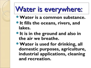 Water is everywhere:Water is everywhere:
Water is a common substance.
It fills the oceans, rivers, and
lakes.
It is in the ground and also in
the air we breathe.
Water is used for drinking, all
domestic purposes, agriculture,
industrial applications, cleaning
and recreation.
 