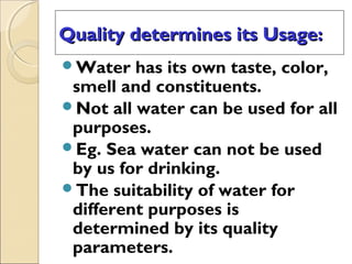 Quality determines its Usage:Quality determines its Usage:
Water has its own taste, color,
smell and constituents.
Not all water can be used for all
purposes.
Eg. Sea water can not be used
by us for drinking.
The suitability of water for
different purposes is
determined by its quality
parameters.
 