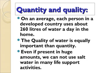 Quantity and quality:Quantity and quality:
On an average, each person in a
developed country uses about
260 litres of water a day in the
home.
The Quality of water is equally
important than quantity.
Even if present in huge
amounts, we can not use salt
water in many life support
activities.
 