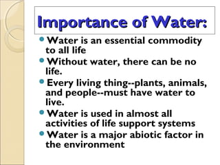 Importance of Water:
Importance of Water:
Water is an essential commodity
to all life
Without water, there can be no
life.
Every living thing--plants, animals,
and people--must have water to
live.
Water is used in almost all
activities of life support systems
Water is a major abiotic factor in
the environment
 