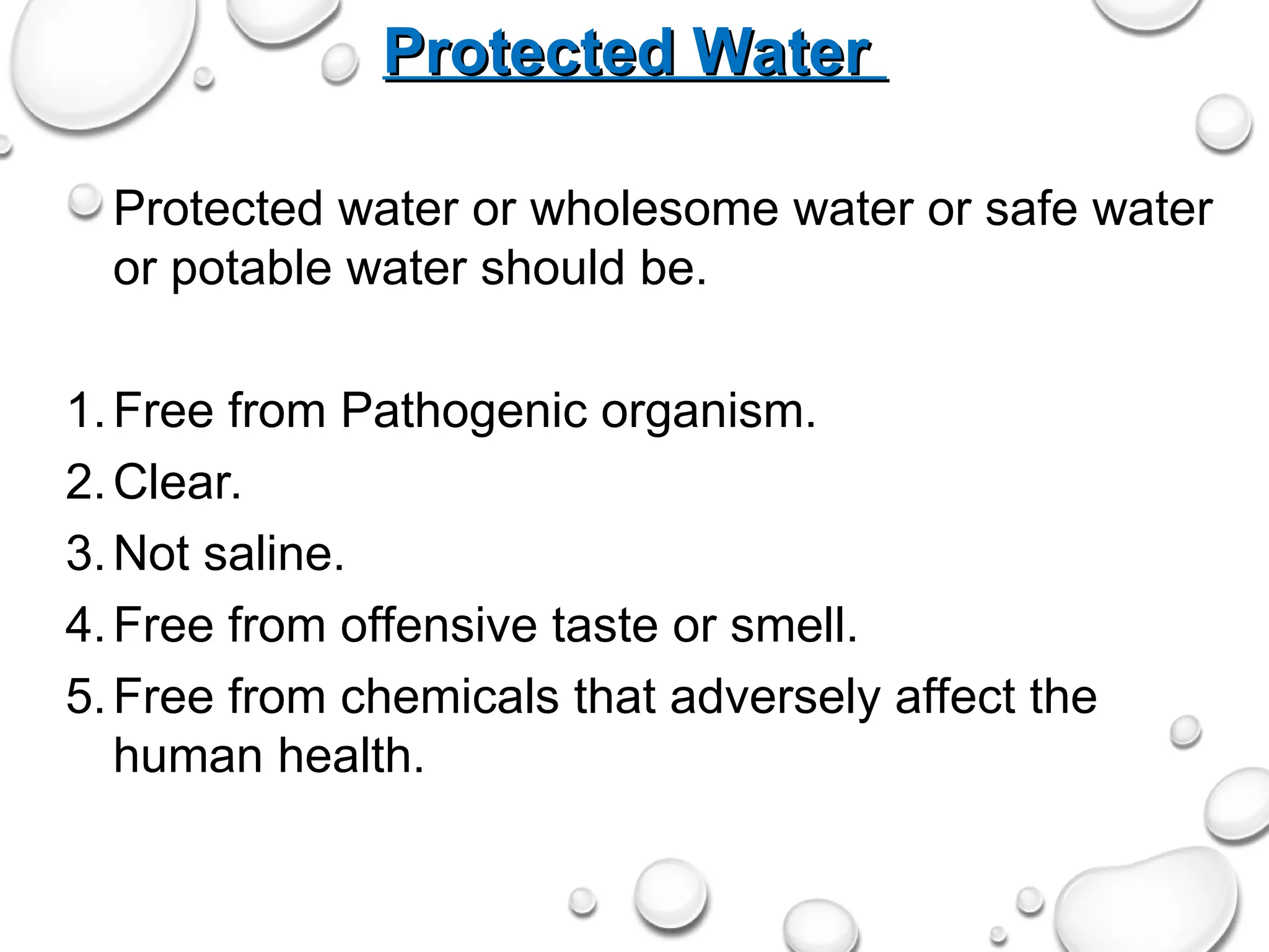 Protected Water
Protected Water
Protected water or wholesome water or safe water
or potable water should be.
1.Free from Pathogenic organism.
2.Clear.
3.Not saline.
4.Free from offensive taste or smell.
5.Free from chemicals that adversely affect the
human health.
 