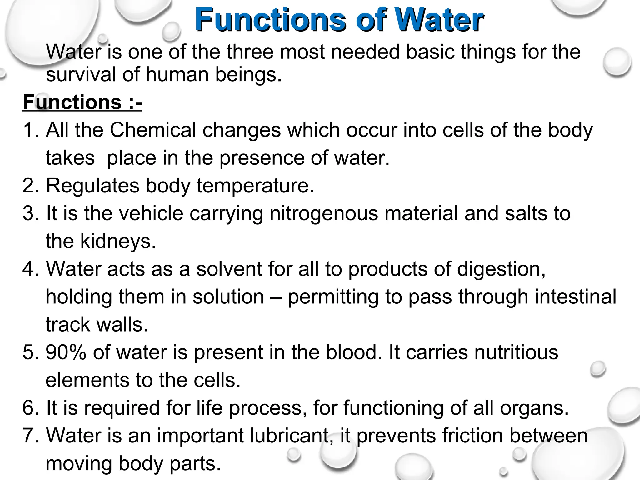 Functions of Water
Functions of Water
Water is one of the three most needed basic things for the
survival of human beings.
Functions :-
1. All the Chemical changes which occur into cells of the body
takes place in the presence of water.
2. Regulates body temperature.
3. It is the vehicle carrying nitrogenous material and salts to
the kidneys.
4. Water acts as a solvent for all to products of digestion,
holding them in solution – permitting to pass through intestinal
track walls.
5. 90% of water is present in the blood. It carries nutritious
elements to the cells.
6. It is required for life process, for functioning of all organs.
7. Water is an important lubricant, it prevents friction between
moving body parts.
 