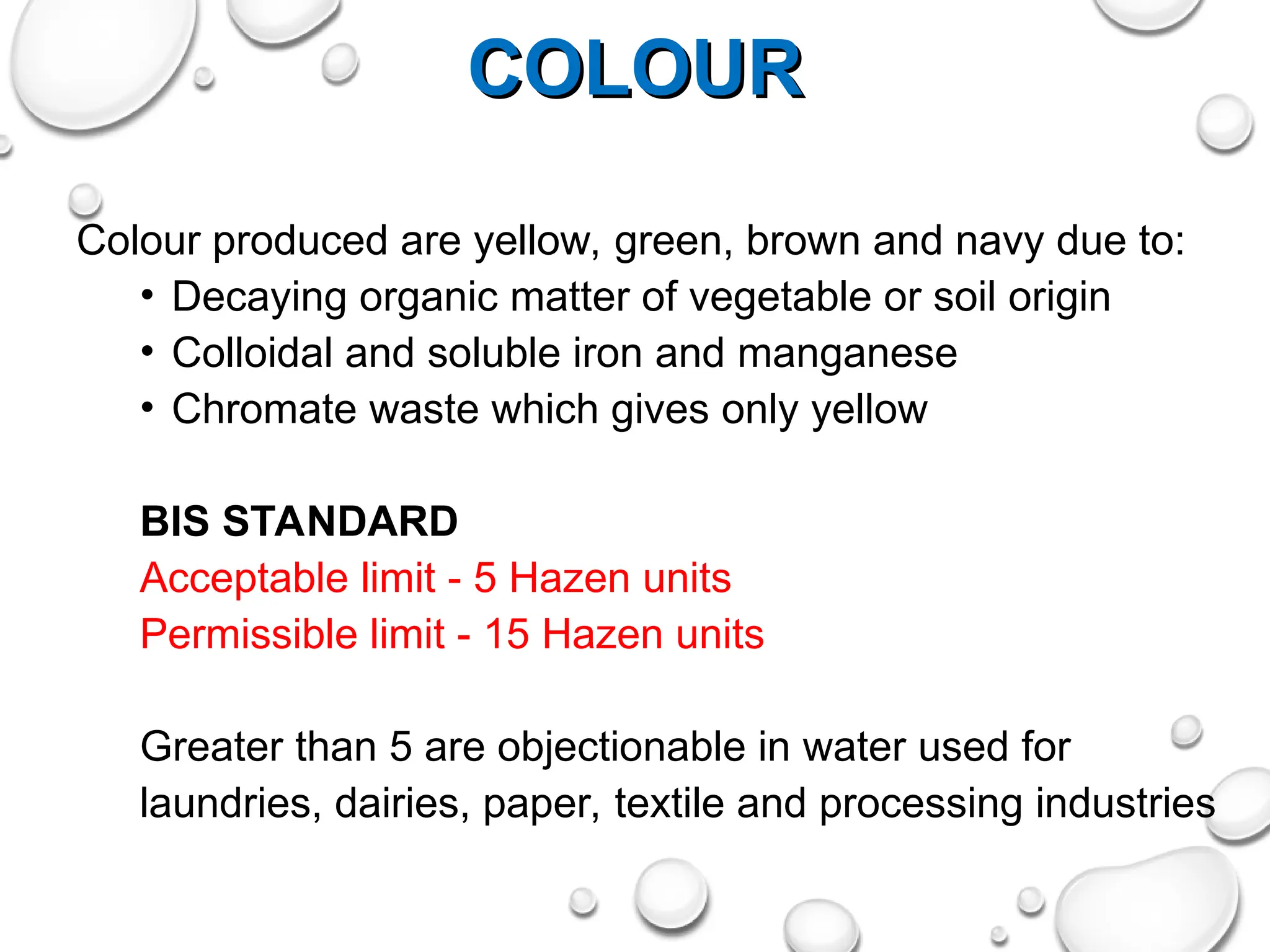 COLOUR
COLOUR
Colour produced are yellow, green, brown and navy due to:
• Decaying organic matter of vegetable or soil origin
• Colloidal and soluble iron and manganese
• Chromate waste which gives only yellow
BIS STANDARD
Acceptable limit - 5 Hazen units
Permissible limit - 15 Hazen units
Greater than 5 are objectionable in water used for
laundries, dairies, paper, textile and processing industries
 