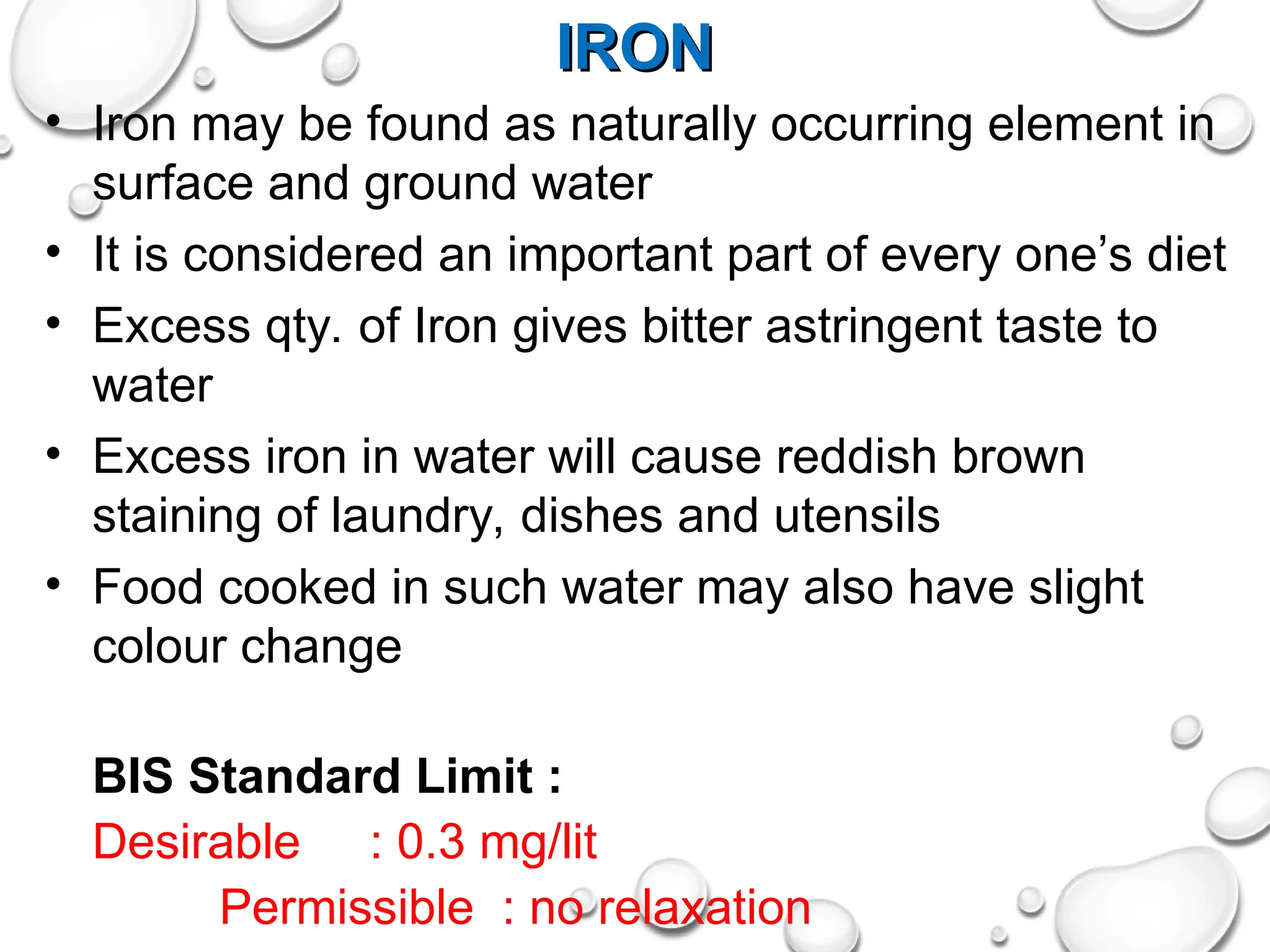 IRON
IRON
• Iron may be found as naturally occurring element in
surface and ground water
• It is considered an important part of every one’s diet
• Excess qty. of Iron gives bitter astringent taste to
water
• Excess iron in water will cause reddish brown
staining of laundry, dishes and utensils
• Food cooked in such water may also have slight
colour change
BIS Standard Limit :
Desirable : 0.3 mg/lit
Permissible : no relaxation
 