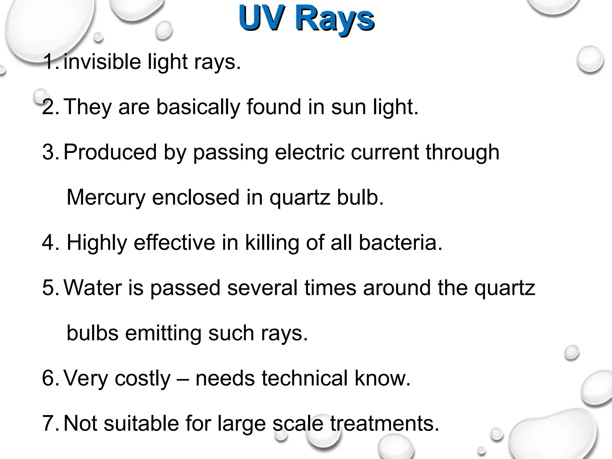 UV Rays
UV Rays
1.invisible light rays.
2.They are basically found in sun light.
3.Produced by passing electric current through
Mercury enclosed in quartz bulb.
4. Highly effective in killing of all bacteria.
5.Water is passed several times around the quartz
bulbs emitting such rays.
6.Very costly – needs technical know.
7.Not suitable for large scale treatments.
 