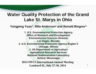 2014 SWCS International Annual Meeting
Lombard IL, July 27-30, 2014
Yongping Yuan1, Milo Anderson2 and Ronald Bingner3
1. U.S. Environmental Protection Agency
Office of Research and Development
Environmental Sciences Division
Las Vegas, Nevada
2. U.S. Environmental Protection Agency Region 5
Chicago, Illinois
3. US Department of Agriculture
Agricultural Research Services
National Sedimentation Laboratory
Oxford, Mississippi
Water Quality Protection of the Grand
Lake St. Marys in Ohio
1
 