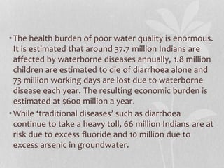 • The health burden of poor water quality is enormous. 
It is estimated that around 37.7 million Indians are 
affected by waterborne diseases annually, 1.8 million 
children are estimated to die of diarrhoea alone and 
73 million working days are lost due to waterborne 
disease each year. The resulting economic burden is 
estimated at $600 million a year. 
• While ‘traditional diseases’ such as diarrhoea 
continue to take a heavy toll, 66 million Indians are at 
risk due to excess fluoride and 10 million due to 
excess arsenic in groundwater. 
 