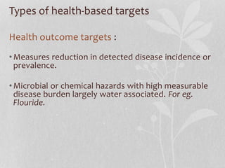 Types of health-based targets 
Health outcome targets : 
•Measures reduction in detected disease incidence or 
prevalence. 
•Microbial or chemical hazards with high measurable 
disease burden largely water associated. For eg. 
Flouride. 
 