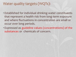 Water quality targets (WQTs): 
• Established for individual drinking-water constituents 
that represent a health risk from long-term exposure 
and where fluctuations in concentration are small or 
occur over long periods. 
• Expressed as guideline values (concentrations) of the 
substances or chemicals of concern. 
 