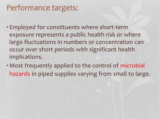 Performance targets: 
• Employed for constituents where short-term 
exposure represents a public health risk or where 
large fluctuations in numbers or concentration can 
occur over short periods with significant health 
implications. 
•Most frequently applied to the control of microbial 
hazards in piped supplies varying from small to large. 
 
