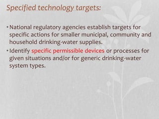 Specified technology targets: 
•National regulatory agencies establish targets for 
specific actions for smaller municipal, community and 
household drinking-water supplies. 
• Identify specific permissible devices or processes for 
given situations and/or for generic drinking-water 
system types. 
 