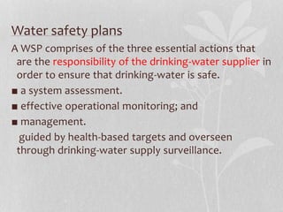 Water safety plans 
A WSP comprises of the three essential actions that 
are the responsibility of the drinking-water supplier in 
order to ensure that drinking-water is safe. 
■ a system assessment. 
■ effective operational monitoring; and 
■ management. 
guided by health-based targets and overseen 
through drinking-water supply surveillance. 
 