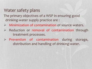 Water safety plans 
The primary objectives of a WSP in ensuring good 
drinking-water supply practice are : 
 Minimization of contamination of source waters. 
 Reduction or removal of contamination through 
treatment processes. 
 Prevention of contamination during storage, 
distribution and handling of drinking-water. 
 