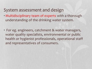 System assessment and design 
•Multidisciplinary team of experts with a thorough 
understanding of the drinking water system. 
• For eg. engineers, catchment & water managers, 
water quality specialists, environmental or public 
health or hygienist professionals, operational staff 
and representatives of consumers. 
 