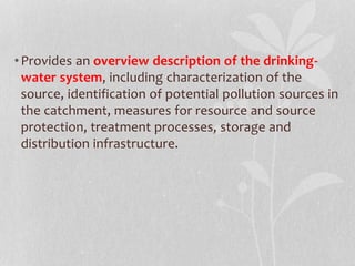 • Provides an overview description of the drinking-water 
system, including characterization of the 
source, identification of potential pollution sources in 
the catchment, measures for resource and source 
protection, treatment processes, storage and 
distribution infrastructure. 
 