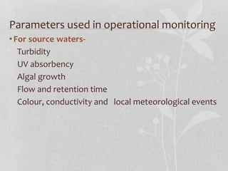Parameters used in operational monitoring 
• For source waters- 
Turbidity 
UV absorbency 
Algal growth 
Flow and retention time 
Colour, conductivity and local meteorological events 
 