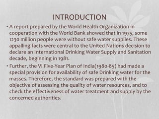 INTRODUCTION 
• A report prepared by the World Health Organization in 
cooperation with the World Bank showed that in 1975, some 
1230 million people were without safe water supplies. These 
appalling facts were central to the United Nations decision to 
declare an International Drinking Water Supply and Sanitation 
decade, beginning in 1981. 
• Further, the VI Five-Year Plan of India(1980-85) had made a 
special provision for availability of safe Drinking water for the 
masses. Therefore, the standard was prepared with the 
objective of assessing the quality of water resources, and to 
check the effectiveness of water treatment and supply by the 
concerned authorities. 
 