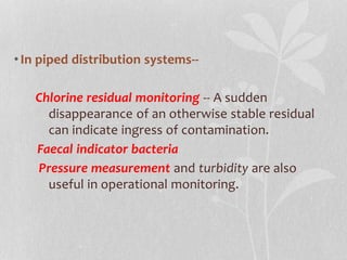 • In piped distribution systems-- 
Chlorine residual monitoring -- A sudden 
disappearance of an otherwise stable residual 
can indicate ingress of contamination. 
Faecal indicator bacteria 
Pressure measurement and turbidity are also 
useful in operational monitoring. 
 