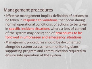 Management procedures 
• Effective management implies definition of actions to 
be taken in response to variations that occur during 
normal operational conditions; of actions to be taken 
in specific incident situations where a loss of control 
of the system may occur; and of procedures to be 
followed in unforeseen and emergency situations. 
•Management procedures should be documented 
alongside system assessment, monitoring plans, 
supporting program and communication required to 
ensure safe operation of the system. 
 