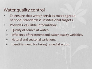 Water quality control 
• To ensure that water services meet agreed 
national standards & institutional targets. 
• Provides valuable information: 
 Quality of source of water. 
 Efficiency of treatment and water quality variables. 
 Natural and seasonal variations. 
 Identifies need for taking remedial action. 
 