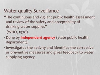 Water quality Surveillance 
“The continuous and vigilant public health assessment 
and review of the safety and acceptability of 
drinking-water supplies” 
(WHO, 1976). 
•Done by independent agency (state public health 
department). 
• Investigates the activity and identifies the corrective 
or preventive measures and gives feedback to water 
supplying agency. 
 