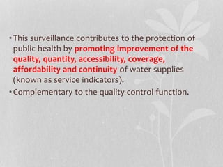 • This surveillance contributes to the protection of 
public health by promoting improvement of the 
quality, quantity, accessibility, coverage, 
affordability and continuity of water supplies 
(known as service indicators). 
• Complementary to the quality control function. 
 